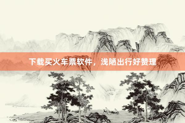 下载买火车票软件,浅陋出行好赞理
