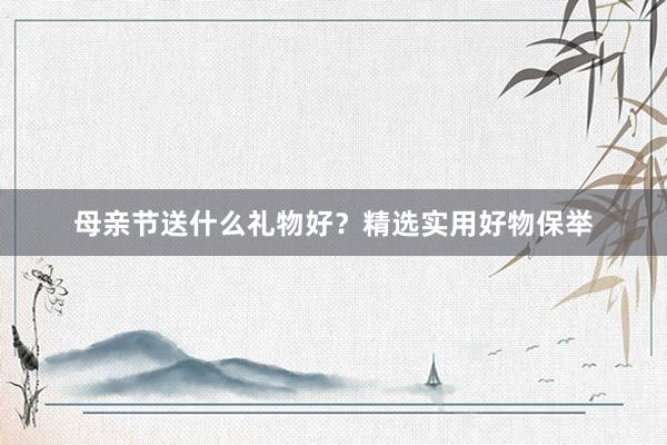 母亲节送什么礼物好？精选实用好物保举