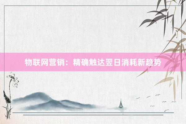 物联网营销:精确触达翌日消耗新趋势
